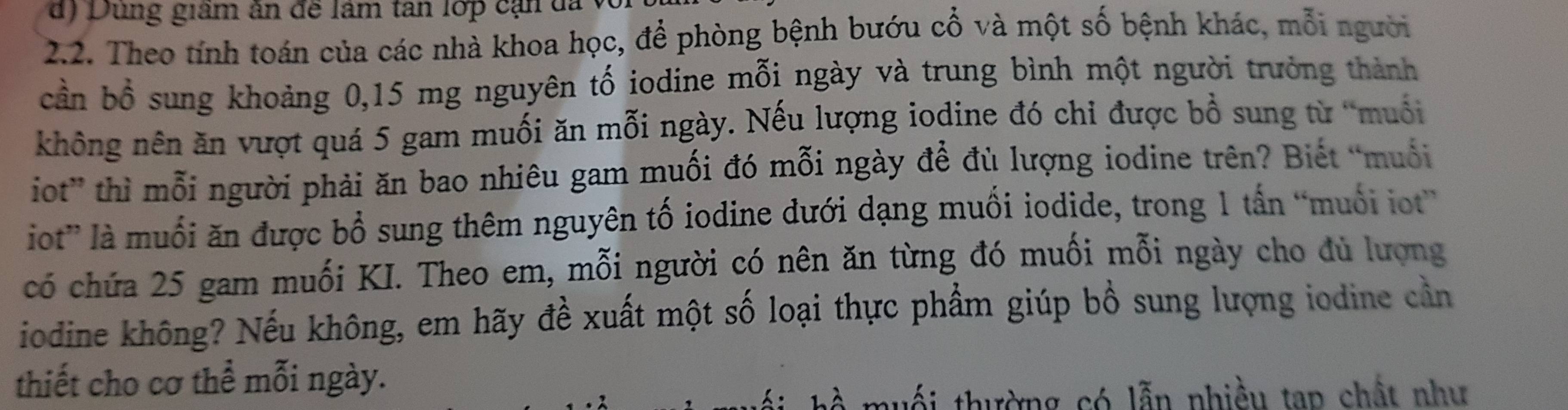 Dung giâm ân đề lâm tan lớp cạn đã
2.2. Theo tính toán của các nhà khoa học, để phòng bệnh bướu cổ và một số bệnh khác, mỗi người
cần bổ sung khoảng 0,15 mg nguyên tố iodine mỗi ngày và trung bình một người trưởng thành
không nên ăn vượt quá 5 gam muối ăn mỗi ngày. Nếu lượng iodine đó chỉ được bồ sung từ “muối
iot” thì mỗi người phải ăn bao nhiêu gam muối đó mỗi ngày để đù lượng iodine trên? Biết “muối
iot” là muối ăn được bổ sung thêm nguyên tố iodine dưới dạng muối iodide, trong 1 tấn “muối iot”
có chứa 25 gam muối KI. Theo em, mỗi người có nên ăn từng đó muối mỗi ngày cho đủ lượng
iodine không? Nếu không, em hãy đề xuất một số loại thực phẩm giúp bổ sung lượng iodine cần
thiết cho cơ thể mỗi ngày.
h muối thường có lẫn nhiều tap chất như