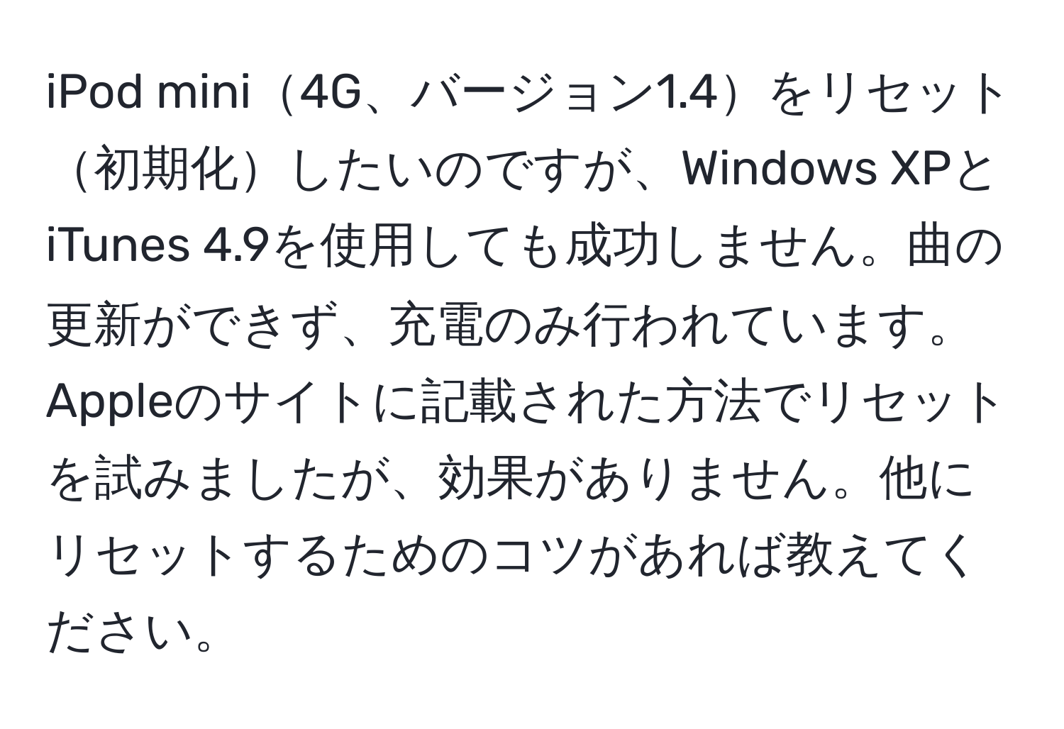 iPod mini4G、バージョン1.4をリセット初期化したいのですが、Windows XPとiTunes 4.9を使用しても成功しません。曲の更新ができず、充電のみ行われています。Appleのサイトに記載された方法でリセットを試みましたが、効果がありません。他にリセットするためのコツがあれば教えてください。