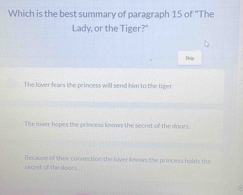 Which is the best summary of paragraph 15 of 'The
Lady, or the Tiger?"
Skip
The lover fears the princess will send him to the tiger.
The lover hopes the princess knows the secret of the doors.
Because of their connection the lover knows the princess holds the
secret of the doors.
A