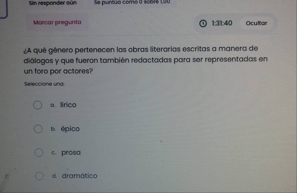 Sin responder aún Se puntúa como 0 sobre 1,00
Marcar pregunta 1:31:40 Ocultar
¿A qué género pertenecen las obras literarias escritas a manera de
diálogos y que fueron también redactadas para ser representadas en
un foro por actores?
Seleccione una:
a. lírico
b. épico
c. prosa
d. dramático