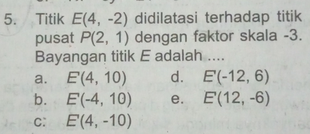 Titik E(4,-2) didilatasi terhadap titik
pusat P(2,1) dengan faktor skala -3.
Bayangan titik E adalah ....
a. E(4,10) d. E(-12,6)
b. E(-4,10) e. E(12,-6)
C: E(4,-10)