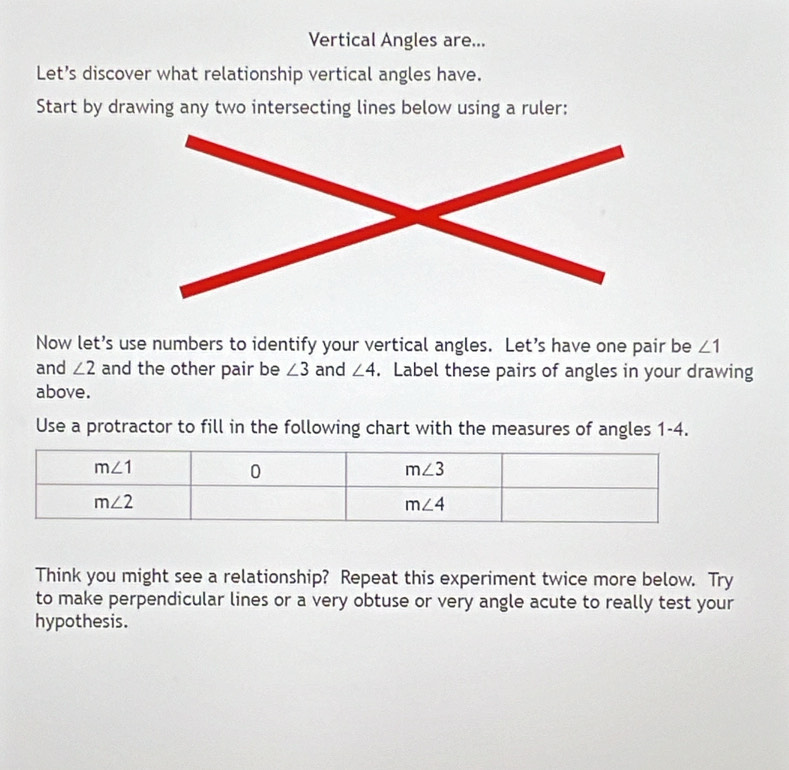 Vertical Angles are...
Let’s discover what relationship vertical angles have.
Start by drawing any two intersecting lines below using a ruler:
Now let’s use numbers to identify your vertical angles. Let’s have one pair be ∠ 1
and ∠ 2 and the other pair be ∠ 3 and ∠ 4. Label these pairs of angles in your drawing
above.
Use a protractor to fill in the following chart with the measures of angles 1-4.
Think you might see a relationship? Repeat this experiment twice more below. Try
to make perpendicular lines or a very obtuse or very angle acute to really test your
hypothesis.