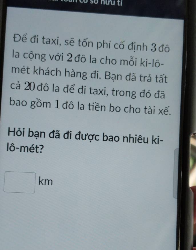 Để đi taxi, sẽ tốn phí cố định 3 đô 
la cộng với 2 đô la cho mỗi ki-lô- 
mét khách hàng đi. Bạn đã trả tất 
cả 20 đô la để đi taxi, trong đó đã 
bao gồm 1 đô la tiền bo cho tài xế. 
Hỏi bạn đã đi được bao nhiêu ki- 
lô-mét?
□ km