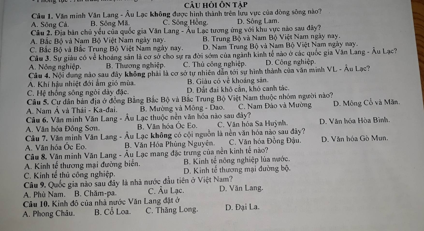 CÂU Hỏi Ôn tập
Câu 1. Văn minh Văn Lang - Âu Lạc không được hình thành trên lưu vực của dòng sông nào?
A. Sông Cả. B. Sông Mã. C. Sông Hồng. D. Sông Lam.
Câu 2. Địa bàn chủ yếu của quốc gia Văn Lang - Âu Lạc tương ứng với khu vực nào sau đây?
A. Bắc Bộ và Nam Bộ Việt Nam ngày nay. B. Trung Bộ và Nam Bộ Việt Nam ngày nay.
C. Bắc Bộ và Bắc Trung Bộ Việt Nam ngày nay. D. Nam Trung Bộ và Nam Bộ Việt Nam ngày nay.
Câu 3. Sự giàu có về khoáng sản là cơ sở cho sự ra đời sớm của ngành kinh tế nào ở các quốc gia Văn Lang - Âu Lạc?
A. Nông nghiệp. B. Thương nghiệp. C. Thủ công nghiệp. D. Công nghiệp.
Câu 4. Nội dung nào sau đây không phải là cơ sở tự nhiên dẫn tới sự hình thành của văn minh VL - Âu Lạc?
A. Khí hậu nhiệt đới ẩm gió mùa. B. Giàu có về khoáng sản.
C. Hệ thống sông ngòi dày đặc. D. Đất đai khô cằn, khó canh tác.
Câu 5. Cư dân bản địa ở đồng Bằng Bắc Bộ và Bắc Trung Bộ Việt Nam thuộc nhóm người nào?
A. Nam Á và Thái - Ka-đai. B. Mường và Mông - Dao. C. Nam Đảo và Mường D. Mông Cổ và Mãn.
Câu 6. Văn minh Văn Lang - Âu Lạc thuộc nền văn hóa nào sau đây?
A. Văn hóa Đông Sơn. B. Văn hóa Óc Eo. C. Văn hóa Sa Huỳnh. D. Văn hóa Hòa Bình.
Câu 7. Văn minh Văn Lang - Âu Lạc không có cội nguồn là nền văn hóa nào sau đây?
A. Văn hóa Óc Eo. B. Văn Hóa Phùng Nguyên. C. Văn hóa Đồng Đậu. D. Văn hóa Gò Mun.
Câu 8. Văn minh Văn Lang - Âu Lạc mang đặc trưng của nền kinh tế nào?
A. Kinh tế thương mại đường biển. B. Kinh tế nông nghiệp lúa nước.
C. Kinh tế thủ công nghiệp. D. Kinh tế thương mại đường bộ.
Câu 9. Quốc gia nào sau đây là nhà nước đầu tiên ở Việt Nam?
A. Phù Nam. B. Chăm-pa.
C. Âu Lạc. D. Văn Lang.
Câu 10. Kinh đô của nhà nước Văn Lang đặt ở
A. Phong Châu. B. Cổ Loa. C. Thăng Long.
D. Đại La.