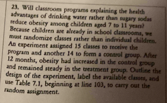 Will classroom programs explaining the health 
advantages of drinking water rather than sugary sodas 
reduce obesity among children aged 7 to 11 years? 
Because children are already in school classrooms, we 
must randomize classes rather than individual children. 
An experiment assigned 15 classes to receive the 
program and another 14 to form a control group. After
12 months, obesity had increased in the control group 
and remained steady in the treatment group. Outline the 
design of the experiment, label the available classes, and 
use Table 7.1, beginning at line 103, to carry out the 
random assignment.