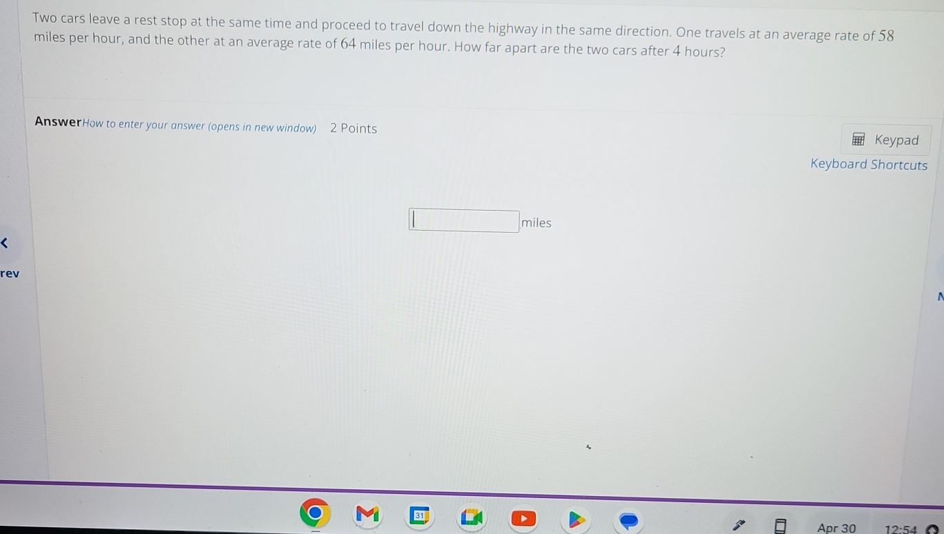 Two cars leave a rest stop at the same time and proceed to travel down the highway in the same direction. One travels at an average rate of 58
miles per hour, and the other at an average rate of 64 miles per hour. How far apart are the two cars after 4 hours? 
AnswerHow to enter your answer (opens in new window) 2 Points Keypad 
Keyboard Shortcuts
miles
rev 
Apr 30 12:54