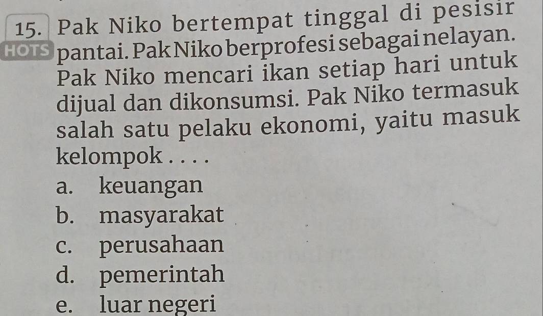 Pak Niko bertempat tinggal di pesisir
HOIS pantai. Pak Niko berprofesi sebagai nelayan.
Pak Niko mencari ikan setiap hari untuk
dijual dan dikonsumsi. Pak Niko termasuk
salah satu pelaku ekonomi, yaitu masuk
kelompok . . . .
a. keuangan
b. masyarakat
c. perusahaan
d. pemerintah
e. luar negeri