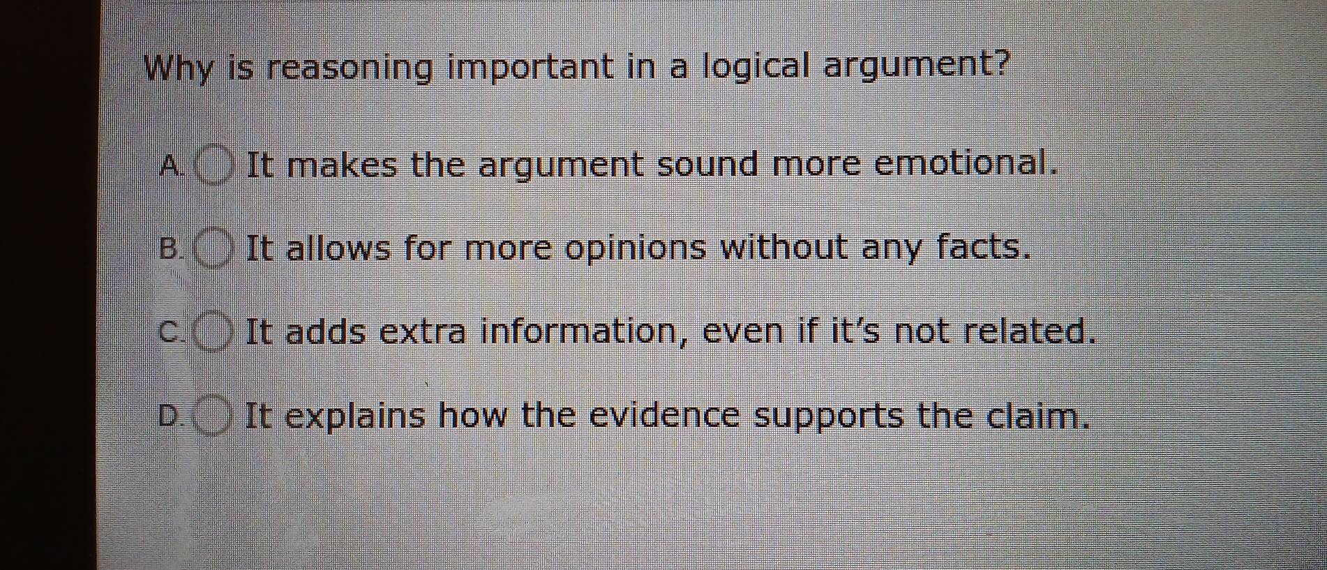 Why is reasoning important in a logical argument?
A. c It makes the argument sound more emotional.
B. It allows for more opinions without any facts.
C. frac 14|- 1/3 = □ /□   It adds extra information, even if it's not related.
D. It explains how the evidence supports the claim.