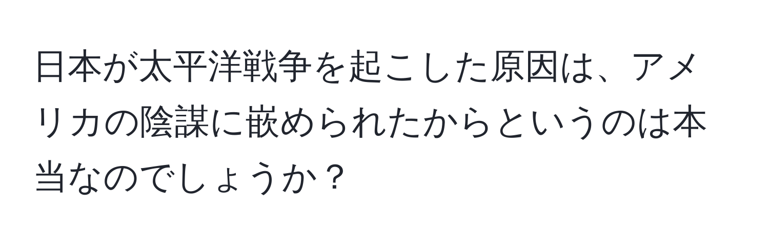 日本が太平洋戦争を起こした原因は、アメリカの陰謀に嵌められたからというのは本当なのでしょうか？