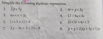 Simplify the following algebraic expressions. 
1. 2p* 5q 2. 4r* p* 2q
3. 6u* v/ 2t 4, 12/ 8u* 3v
5. (s* 3+t)/ 4 6. 2s* 3t+6t/ 3
7. 2y-3z+5+7z-8 8. p+q+2pq+3q+5pqr