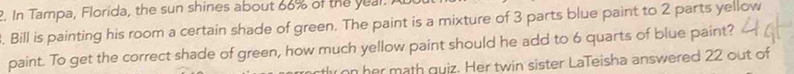 In Tampa, Florida, the sun shines about 66% of the yeal. 
. Bill is painting his room a certain shade of green. The paint is a mixture of 3 parts blue paint to 2 parts yellow 
paint. To get the correct shade of green, how much yellow paint should he add to 6 quarts of blue paint? 
ron her math quiz. Her twin sister LaTeisha answered 22 out of