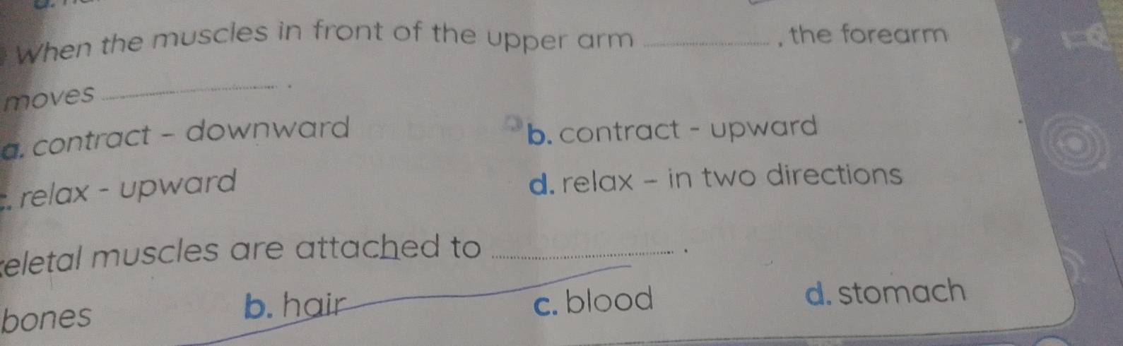 When the muscles in front of the upper arm _, the forearm x=0
moves
_
.
a. contract - downward b. contract - upward
relax - upward d. relax - in two directions
eletal muscles are attached to _
、
b. hair c. blood
bones d. stomach