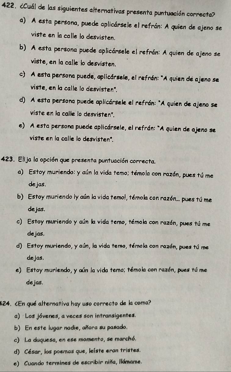 ¿Cuál de las siguientes alternativas presenta puntuación correcta?
a) A esta persona, puede aplicársele el refrán: A quien de ajeno se
viste en la calle lo desvisten.
b) A esta persona puede aplicársele el refrán: A quien de ajeno se
viste, en la calle lo desvisten.
c) A esta persona puede, aplicársele, el refrán: “A quien de ajeno se
viste, en la calle lo desvisten".
d) A esta persona puede aplicársele el refrán: "A quien de ajeno se
viste en la calle lo desvisten".
e) A esta persona puede aplicársele, el refrán: "A quien de ajeno se
viste en la calle lo desvisten".
423. Elija la opción que presenta puntuación correcta.
a) Estoy muriendo: y aún la vida temo; témola con razón, pues tú me
dejas.
b) Estoy muriendo ly aún la vida temo!, témola con razón... pues tú me
dejas.
c) Estoy muriendo y aún la vida temo, témola con razón, pues tú me
dejas.
d) Estoy muriendo, y aún, la vida temo, témola con razón, pues tú me
dejas.
e) Estoy muriendo, y aún la vida temo; témola con razón, pues tú me
dejas.
424. ¿En qué alternativa hay uso correcto de la coma?
a) · Los jóvenes, a veces son intransigentes.
b) En este lugar nadie, añora su pasado.
c) La duquesa, en ese momento, se marchó.
d) César, los poemas que, leíste eran tristes.
e) Cuando termines de escribir niña, Ilámame.