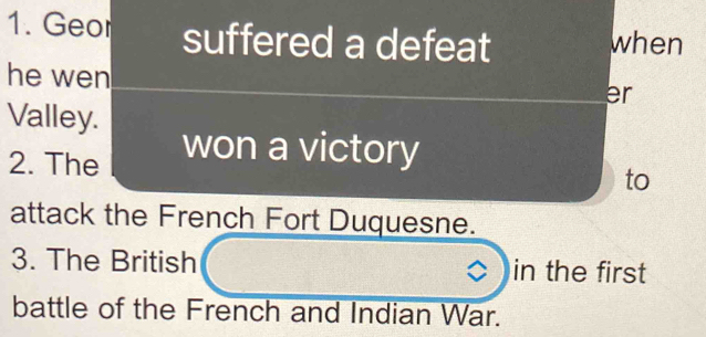 Geor suffered a defeat when 
he wen er 
Valley. 
won a victory 
2. The to 
attack the French Fort Duquesne. 
3. The British in the first 
battle of the French and Indian War.