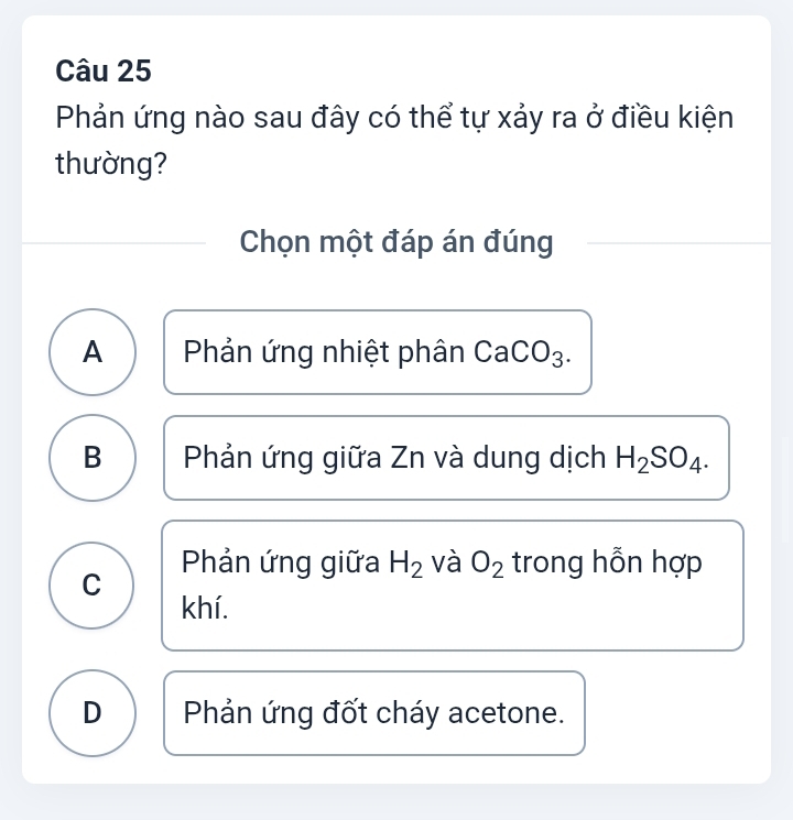 Phản ứng nào sau đây có thể tự xảy ra ở điều kiện
thường?
Chọn một đáp án đúng
A Phản ứng nhiệt phân CaCO )_3
B Phản ứng giữa Zn và dung dịch H_2SO_4.
Phản ứng giữa H_2 và O_2 trong hỗn hợp
C
khí.
D Phản ứng đốt cháy acetone.