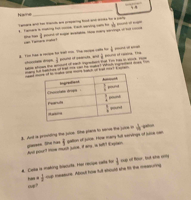 frac ·s  1-8 T-Boverline 1-B
Name
_
Tamara and her friends are preparing food and drinks for a party. pound of sugar 3^(frac 1)2
1. Tamara is making hot cocoa. Each serving calls for
She has  3/4  pound of sugar available. How many servings of hot cocoa
can Tamara make?
2. Tim has a recipe for trail mix. The recipe calls for  1/13  pound of small
chocolate drops.  1/3  pound of peanuts, and  1/8  pound of raieins. The
table shows the amount of each ingredient that Tim has in stock. How
many full batches of trail mix can he make? Which ingredient does Tim
need mne more batch of trail mix? Explain.
3. Anil is providing the juice. She plans to serve the juice in  1/16  gallon
glasses. She has  2/3  gallon of juice. How many full servings of juice can
Anil pour? How much juice, if any, is left? Explain.
4. Celia is making biscuits. Her recipe calls for  1/□   cup of flour, but she only
has a  1/2  -cup measure. About how full should she fill the measuring
cup?