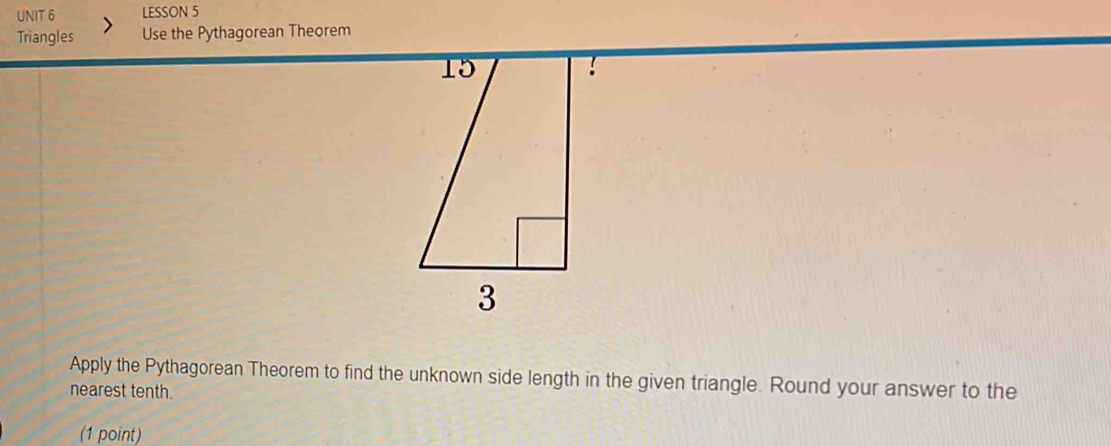 LESSON 5 
Triangles Use the Pythagorean Theorem 
15 
3 
Apply the Pythagorean Theorem to find the unknown side length in the given triangle. Round your answer to the 
nearest tenth. 
(1 point)