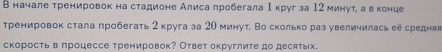 В начале тренировок на стадионе Алиса лробегала 1 круг за 12 минутί авеконце 
тренировок стала πробегать 2 круга за 20 минут. Во сколько раз увеличилась её средняя 
скорость в πроцессе тренировок? Ответ округлите до десятьх.