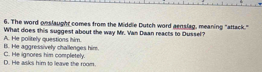 6
6. The word onslaught comes from the Middle Dutch word aenslag, meaning "attack."
What does this suggest about the way Mr. Van Daan reacts to Dussel?
A. He politely questions him.
B. He aggressively challenges him.
C. He ignores him completely.
D. He asks him to leave the room.