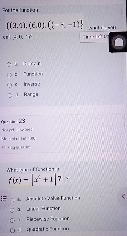 For the function
 (3,4),(6,0),((-3,-1) , what do you
call  4,0,-1 Time left 0 :
a. Domain
b. Function
c. Inverse
d. Range
Question 23
Not yet answered
Marked out of 1.00
Flag question
What type of function is
f(x)=|x^2+1| ？ ?
a. Absolute Value Function
b. Linear Function
c. Piecewise Function
d. Quadratic Function