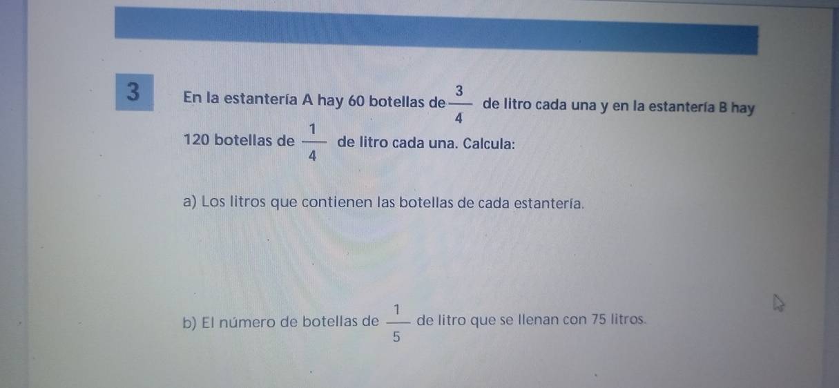 En la estantería A hay 60 botellas de  3/4  de litro cada una y en la estantería B hay
120 botellas de  1/4  de litro cada una. Calcula: 
a) Los litros que contienen las botellas de cada estantería. 
b) El número de botellas de  1/5  de litro que se Ilenan con 75 litros.