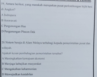 Antara berikut, yang manakah merupakan pusat perlombongan bijih besi
di Angkor?
A Indrapura
B Amaravati
C Pergunungan Hue
D Pergunungan Phnom Dek
20. Sistem beraja di Alam Melayu terbahagi kepada pemerintahan pusat dan
wilayah.
Apakah kesan pembahagian pemerintahan tersebut?
A Meningkatkan kemajuan ekonomi
B Menjaga kebajikan masyarakat
Mengekalkan keharmonian
D Mewujudkan kestabilan