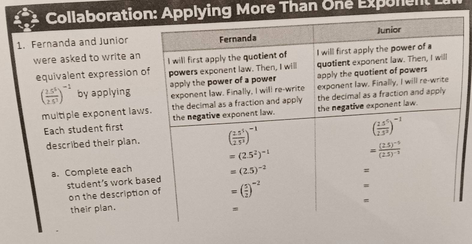 Collaborationlying More Than One Exponent Lai
1. Fernanda and Junior
were asked to write an
equivalent expression o
( (2.5^5)/2.5^3 )^-1 by applying
multiple exponent laws
Each student first
described their plan.
a. Complete each
student's work ba
on the description
their plan.