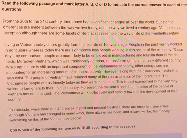 Read the following passage and mark letter A, B, C or D to indicate the correct answer to each of the 
questions 
From the 20th to the 21st century, there have been significant changes all over the world. Substantial 
differences are evident between the way we live today, and the way we lived a century ago. Vietnam is no 
exception although there are some facets of life that still resemble the way of life of the twentieth century. 
Living in Vietnam today differs greatly from the lifestyle of 100 years ago. People in the past mainly worked 
in agriculture whereas today there are significantly less people working in this sector of the economy. These 
days, by comparison, people are more likely to be employed in manufacturing and tourism than in the rice 
fields. Moreover, Vietnam, which was traditionally agrarian, is transforming into an entirely different country. 
While agriculture is still an important component of the Vietnamese economy, other enterprises are 
accounting for an increasing amount of economic activity. However, along with the differences, similarities 
also exist. The people of Vietnam have retained many of the characteristics of their forefathers. The 
Vietnamese people are as friendly today as they were in the past. This is best exemplified in the way they 
welcome foreigners to their unique country. Moreover, the resilience and determination of the people of 
Vietnam has not changed. The Vietnamese work collectively and happily towards the development of their 
country. 
To conclude, while there are differences in past and present lifestyles, there are important similarities 
Although Vietnam has changed in many ways, there always has been, and always will be, the friendly 
welcoming smiles of the Vietnamese people. 
C30 Which of the following sentences is TRUE according to the passage?