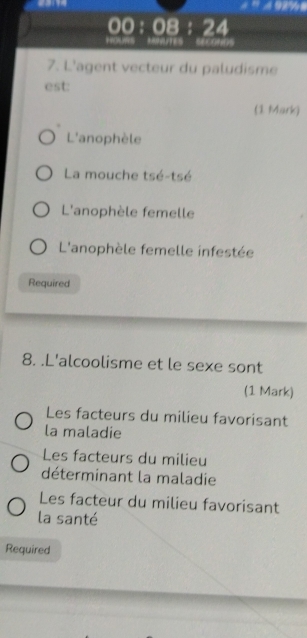 00:08:24 
HOURS MINUTES SECONDS
7. L'agent vecteur du paludisme
est:
(1 Mark)
L'anophèle
La mouche tsé-tsé
L'anophèle femelle
L'anophèle femelle infestée
Required
8. .L'alcoolisme et le sexe sont
(1 Mark)
Les facteurs du milieu favorisant
la maladie
Les facteurs du milieu
déterminant la maladie
Les facteur du milieu favorisant
la santé
Required