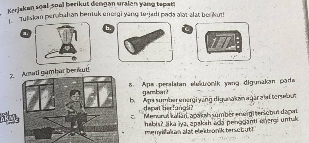 Kerjakan soal-soal berikut dengan uraian yang tepat! 
1. Tuliskan perubahan bentuk energi yang terjadi pada alat-alat berikut! 
b. 
a. 
2.i gambar berikut! 
a. Apa peralatan elektronik yang digunakan pada 
gambar? 
b. Apa sumber energi yang digunakan agar a!at tersebut 
dapat berfungsi? 
soal 
C. Menurut kalian, apakah sumber energi tersebut dapat 
habis? Jika iya, apakah ada pengganti energi untuk 
menyalakan alat elektronik tersebut?