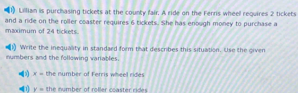 Lillian is purchasing tickets at the county fair. A ride on the Ferris wheel requires 2 tickets
and a ride on the roller coaster requires 6 tickets. She has enough money to purchase a
maximum of 24 tickets.
Write the inequality in standard form that describes this situation. Use the given
numbers and the following variables.
) x= the number of Ferris wheel rides
D) y= the number of roller coaster rides