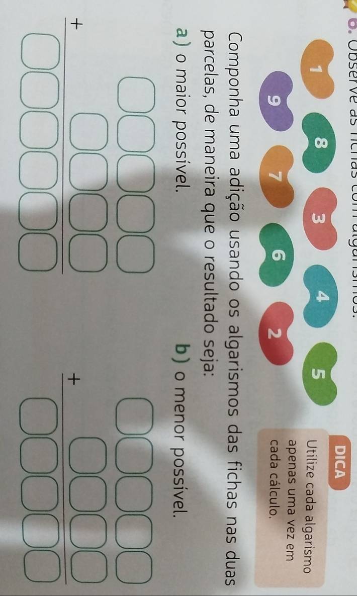 Observe as ncnas com  algarísmo.
DICA
1
8
4
5
3  Utilize cada algarismo
apenas uma vez em
9
6
2
7 cada cálculo.
Componha uma adição usando os algarismos das fichas nas duas
parcelas, de maneira que o resultado seja:
a) o maior possível. b) o menor possível.