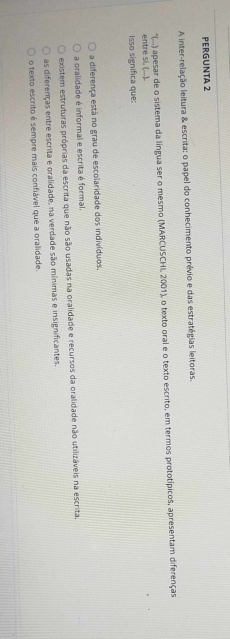 PERGUNTA 2
A inter-relação leitura & escrita: o papel do conhecimento prévio e das estratégias leitoras.
''(...) apesar de o sistema da língua ser o mesmo (MARCUSCHI, 2001), o texto oral e o texto escrito, em termos prototípicos, apresentam diferenças
entre si, (...).
Isso significa que:
a diferença está no grau de escolaridade dos indivíduos.
a oralidade é informal e escrita é formal.
existem estruturas próprias da escrita que não são usadas na oralidade e recursos da oralidade não utilizáveis na escrita.
as diferenças entre escrita e oralidade, na verdade são mínimas e insignificantes.
o texto escrito é sempre mais confiável que a oralidade.