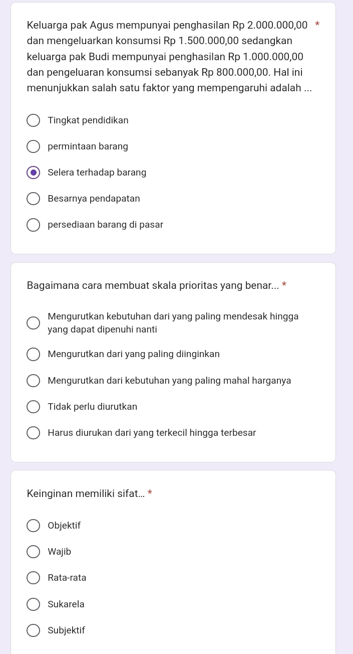 Keluarga pak Agus mempunyai penghasilan Rp 2.000.000,00 *
dan mengeluarkan konsumsi Rp 1.500.000,00 sedangkan
keluarga pak Budi mempunyai penghasilan Rp 1.000.000,00
dan pengeluaran konsumsi sebanyak Rp 800.000,00. Hal ini
menunjukkan salah satu faktor yang mempengaruhi adalah ...
Tingkat pendidikan
permintaan barang
●) Selera terhadap barang
Besarnya pendapatan
persediaan barang di pasar
Bagaimana cara membuat skala prioritas yang benar... *
Mengurutkan kebutuhan dari yang paling mendesak hingga
yang dapat dipenuhi nanti
Mengurutkan dari yang paling diinginkan
Mengurutkan dari kebutuhan yang paling mahal harganya
Tidak perlu diurutkan
Harus diurukan dari yang terkecil hingga terbesar
Keinginan memiliki sifat... *
Objektif
Wajib
Rata-rata
Sukarela
Subjektif