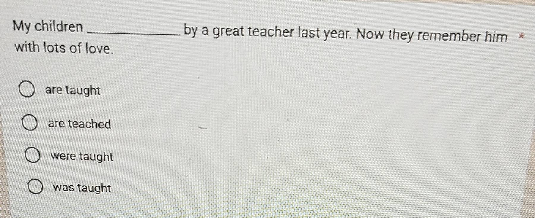 My children _by a great teacher last year. Now they remember him *
with lots of love.
are taught
are teached
were taught
was taught