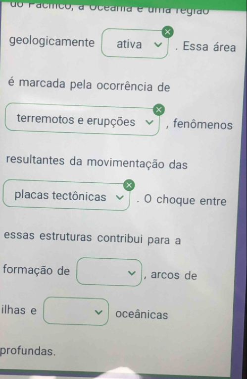 do Pacíco, a Oceania e uma regrão 
geologicamente ativa . Essa área 
é marcada pela ocorrência de 
terremotos e erupções , fenômenos 
resultantes da movimentação das 
X 
placas tectônicas . O choque entre 
essas estruturas contribui para a 
formação de , arcos de 
ilhas e oceânicas 
profundas.