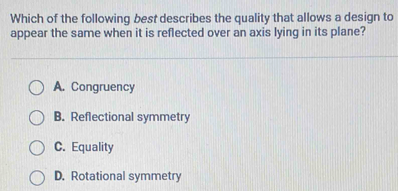 Which of the following best describes the quality that allows a design to
appear the same when it is reflected over an axis lying in its plane?
A. Congruency
B. Reflectional symmetry
C. Equality
D. Rotational symmetry