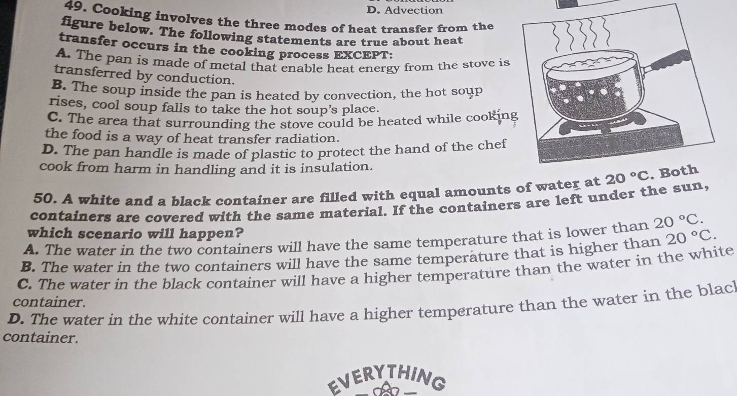 D. Advection
49. Cooking involves the three modes of heat transfer from the
figure below. The following statements are true about heat
transfer occurs in the cooking process EXCEPT:
A. The pan is made of metal that enable heat energy from the stove is
transferred by conduction.
B. The soup inside the pan is heated by convection, the hot soup
rises, cool soup falls to take the hot soup’s place.
C. The area that surrounding the stove could be heated while cookin
the food is a way of heat transfer radiation.
D. The pan handle is made of plastic to protect the hand of the chef
cook from harm in handling and it is insulation.
50. A white and a black container are filled with equal amounts of water at 20°C
containers are covered with the same material. If the containers are left under the sun,
which scenario will happen?
A. The water in the two containers will have the same temperature that is lower than 20°C.
B. The water in the two containers will have the same temperature that is higher than 20°C.
C. The water in the black container will have a higher temperature than the water in the white
container.
D. The water in the white container will have a higher temperature than the water in the blac!
container.
EVERYTHING