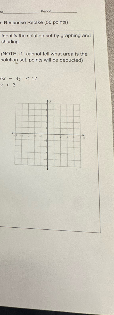 te_ Period_ 
e Response Retake (50 points) 
Identify the solution set by graphing and 
shading. 
(NOTE: If I cannot tell what area is the 
solution set, points will be deducted)
6x-4y≤ 12
y<3</tex>
y
4
3
2
1
5 -4 -3 2 2 3 4 5 x
3
=4