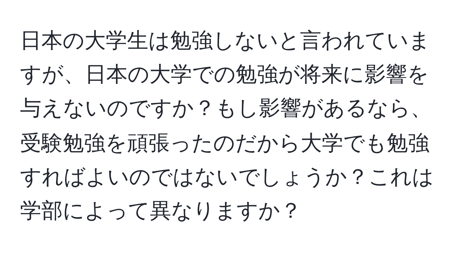 日本の大学生は勉強しないと言われていますが、日本の大学での勉強が将来に影響を与えないのですか？もし影響があるなら、受験勉強を頑張ったのだから大学でも勉強すればよいのではないでしょうか？これは学部によって異なりますか？