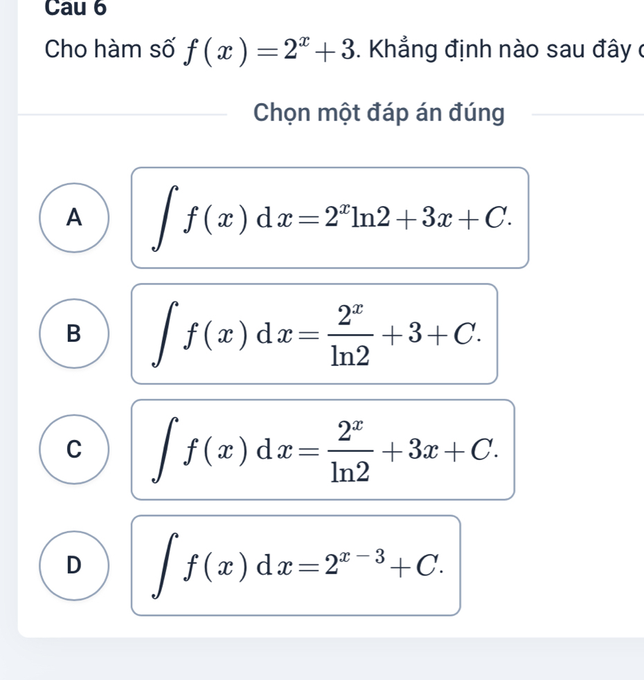 Cau 6
Cho hàm số f(x)=2^x+3. Khẳng định nào sau đây ở
Chọn một đáp án đúng
A ∈t f(x)dx=2^xln 2+3x+C.
B ∈t f(x)dx= 2^x/ln 2 +3+C.
C ∈t f(x)dx= 2^x/ln 2 +3x+C.
D ∈t f(x)dx=2^(x-3)+C.