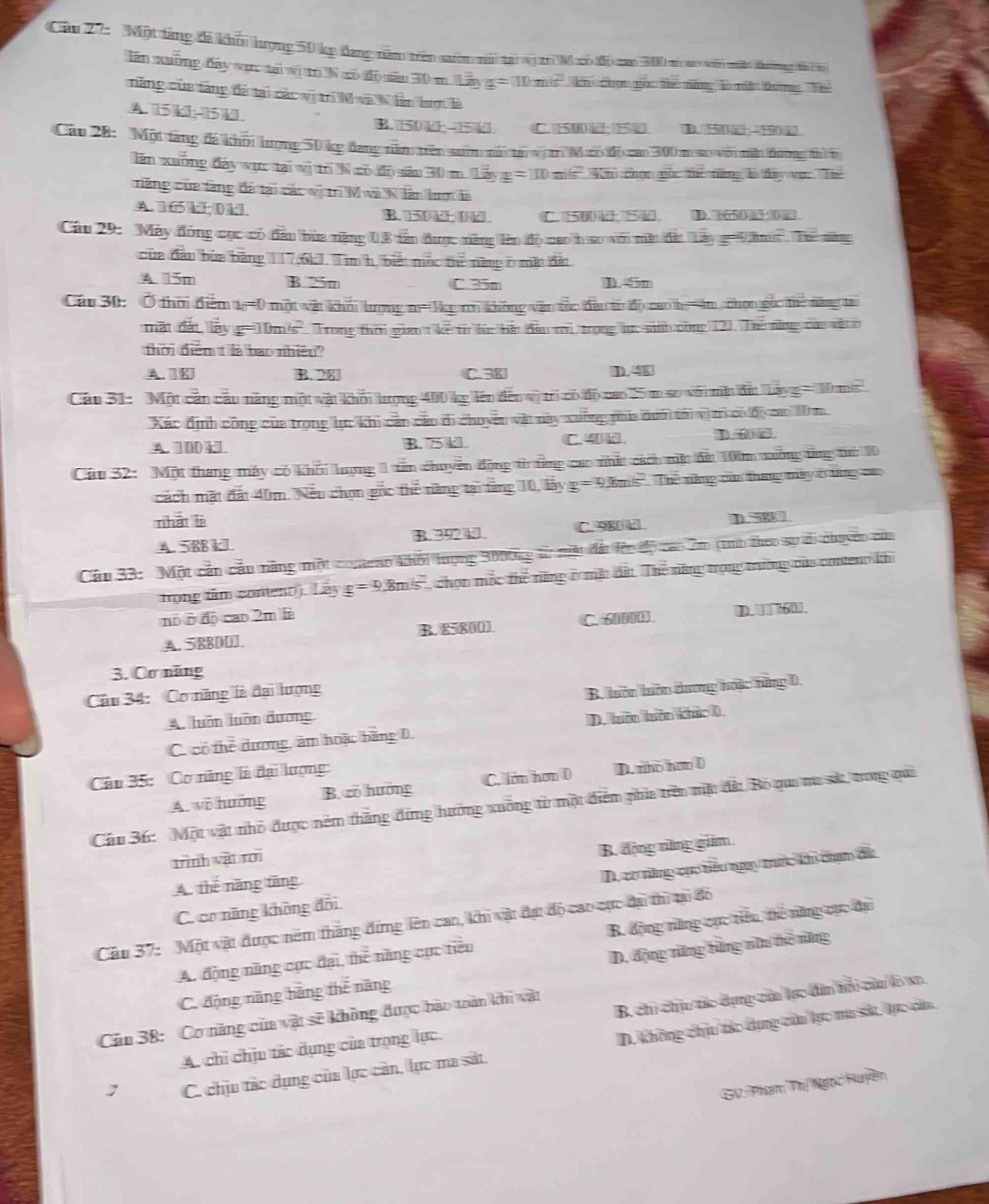 Một táng đá khỏi hượng 50 kg đang năm trên sướn mài tại sộ t M xo độ ao 300 m ao với mắt thường ti i
lăn xuống đây vực tại vị trí N có độ săn 30 m. Lây x=10m/s^2 Ch chọn gác đhc năng 1 nềt đưng Thể
năng của tàng đá tại các vị trí M và N lần lượ là
A. 15 k-15 kJ D
B. 501
Câu 28: Một tăng đá khỏi lượng 50 kg đang năm trên sướm núi tại vị m Mưco độ cao 300 m so vớn mền dượng thì b
lăn xuống đây vực tại wị trị N có độ sáu 30 m 13y=110 ms Khi chọn goc the năng l đay vợ. Th
ăng của tăng đá tại các vị tr M và Nlàn hượ là
A. 165k; 0 k. B. 504 04 C. 5500 5 D. 650 
Cáu 29: Máy đồng cọc có đầu bùa năng 0,8 tán được năng lên độ cao h so với mêt đấ: Lây g= 9ăm. The năm
của đầu bủa băng 117,6kJ. Tim h, biết mộc thể năng ở mặt đất
A. 15m B. 25m C 35m D. 5m
Cáu 30: Ở thờ điểm tr=0 một vật khỏi tượng m= 1kg rm không vận tác đầu từ độ cao h =4m chọn gọc thể năng tr
mặt đất, lấy g=10m/s'. Trong thời gian t kế từ lúc bắt đầu rời, trọng hực sinh công 121. Thế năng của vật ở
thời điểm t là bao nhiều?
A. B. 28 C.38 D. 48
Câu 31: Một cản câu năng một vật khối tượng 400 kg lên đến vị trì có độ cao 25 m so với mật đứ bayg = 10 ms
Xác định công của trọng lực khi cản cáu di chuyên vật này xuởng phía dưm tới vị tri có độ cao 10 m
A. 100 kl B. 75 4 C.4 k. D 
Câu 32: Một thang máy có khổi lượng 1 tấn chuyển động từ tằng cao nhất cách một đất 100m xường từng tuờ 10
cách mặt đất 40m. Nếu chọn gốc thể năng tại tăng 10, lây g=9 Em's' Thế năng của tháng máy ở từng cao
nhát lè D. 58
A. 588 kJ B. 392 k. C. 980 ℃
Câu 33:  Một cản cầu năng một comeng khỏi tượng 3000kg từ một đất lên độ cao 2m (tnh theo sự di chuyên của
trọng tâm conteno). Lãy g=9,8m/s 2, chọn mộc thể năng ở mặc đất. Thể năng trọng trường của conteno khi
nó ở độ cao 2m là
A. 58800]. B. 85800). C. 60000J. D.  60 .
3. Cơ năng
Cu 34: Cơ năng là đại lượng
A. luồn luỡn dương B. luên huôn dương hoặc tăng 0,
C. có thể dương, âm hoặc bằng D. D. tuờn tuôn khúc 0.
Câu 35: Cơ năng là đại lượng:
A. wô hướng B. có hướng C. lớm hơn 0 D. rho hơn 0
Câu 36:  Một vật nhỏ được nêm thắng đứng hướng xuống từ một điểm phía trên mặt đất Bỏ qua ma sử, trong qua
trình vật rới
A. thế năng tăng B. động năng giim
C. cơ năng không đồi D. cơ năng cực tiêu ngay trước khi chạm đá
Câu 37: Một vật được nêm thăng đứng lên cao, khi vật đạt độ cao cực đại thì tại đỏ
A. động năng cực đại, thể năng cục tiêu B. động năng cục tiêu, thể năng cục đạ
C. động năng bằng thế năng D. động nững bằng nữu thế năng
Cầu 38: Cơ năng của vật sẽ không được bào toàn khi vật
A. chỉ chịu tác dụng của trọng lực B, chi chịu tác dựng của lực đân hổi củu lo xo.
C. chịu tác dụng của lực cản, lực ma sát. D. Không chịu tác dụng củu lực mu sá, lực căa
GV Phạm Thị Ngọc Huyền