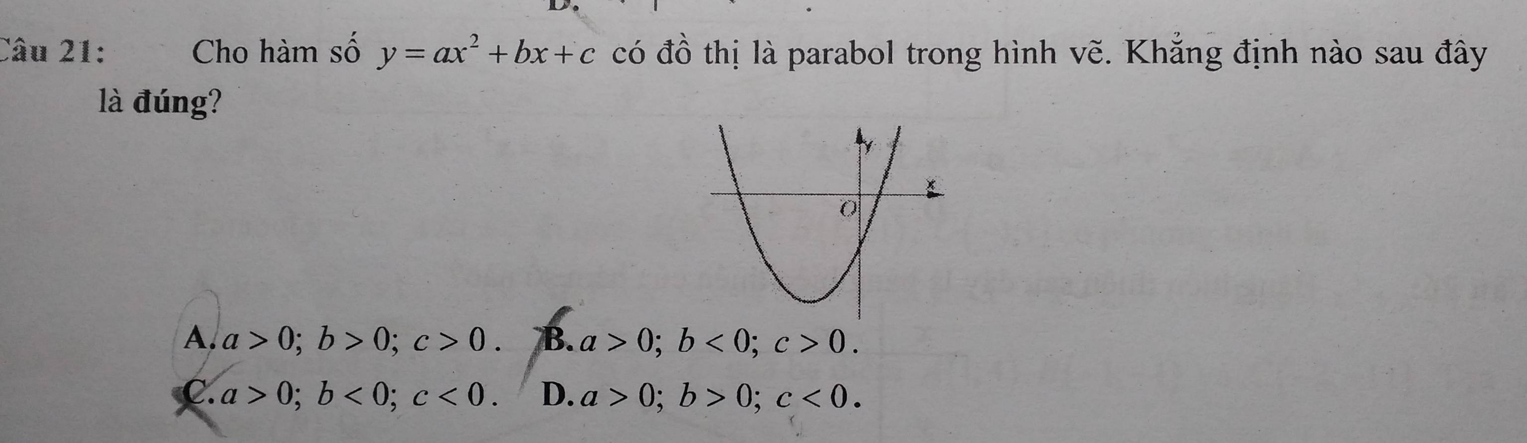 Cho hàm số y=ax^2+bx+c có đồ thị là parabol trong hình vẽ. Khẳng định nào sau đây
là đúng?
A. a>0; b>0; c>0. B. a>0; b<0</tex>; c>0.
C. a>0; b<0</tex>; c<0</tex>. D. a>0; b>0; c<0</tex>.