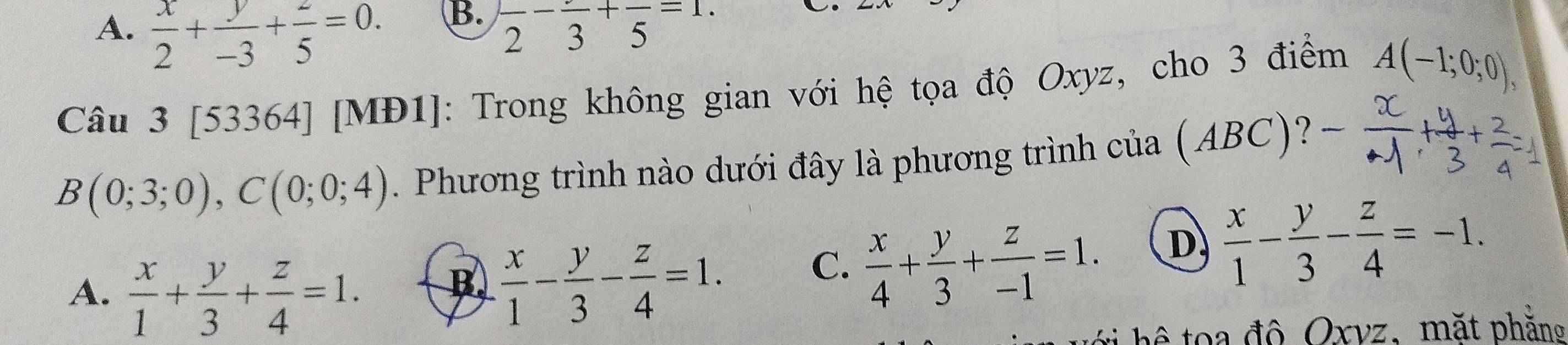 A.  x/2 + y/-3 + z/5 =0. frac 2-frac 3+frac 5=1. 
Câu 3 [53364] [MĐ1]: Trong không gian với hệ tọa độ Oxyz, cho 3 điểm A(-1;0;0),
B(0;3;0), C(0;0;4). Phương trình nào dưới đây là phương trình của (ABC)?
A.  x/1 + y/3 + z/4 =1.
B  x/1 - y/3 - z/4 =1. C.  x/4 + y/3 + z/-1 =1. D  x/1 - y/3 - z/4 =-1. 
hê to a độ Oxvz, mặt phăng