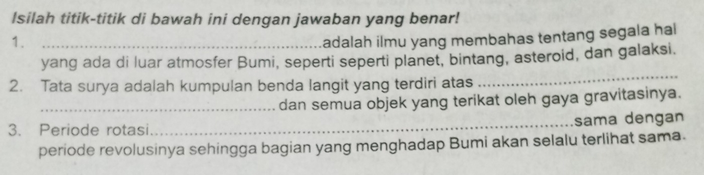 Isilah titik-titik di bawah ini dengan jawaban yang benar! 
1._ 
adalah ilmu yang membahas tentang segala hal 
yang ada di luar atmosfer Bumi, seperti seperti planet, bintang, asteroid, dan galaksi. 
2. Tata surya adalah kumpulan benda langit yang terdiri atas 
_ 
_dan semua objek yang terikat oleh gaya gravitasinya. 
_sama dengan 
3. Periode rotasi 
periode revolusinya sehingga bagian yang menghadap Bumi akan selalu terlihat sama.