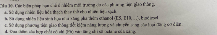 Các biện pháp hạn chế ô nhiễm môi trường do các phương tiện giao thông.
a. Sử dụng nhiên liệu hóa thạch thay thế cho nhiên liệu sạch.
b. Sử dụng nhiên liệu sinh học như xăng pha thêm ethanol ( E5, E10,... , biodiesel.
c. Sử dụng phương tiện giao thông tiết kiệm năng lượng và chuyển sang các loại động cơ điện.
d. Đưa thêm các hợp chất có chì (Pb) vào tăng chỉ số octane của xăng.