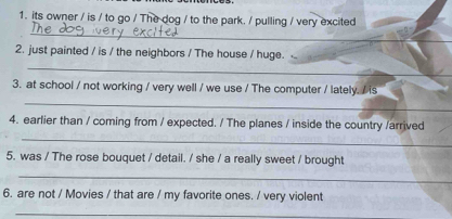 its owner / is / to go / The dog / to the park. / pulling / very excited 
_ 
2. just painted / is / the neighbors / The house / huge. 
_ 
3. at school / not working / very well / we use / The computer / lately. / is 
_ 
4. earlier than / coming from / expected. / The planes / inside the country /arrived 
_ 
5. was / The rose bouquet / detail. / she / a really sweet / brought 
_ 
6. are not / Movies / that are / my favorite ones. / very violent 
_