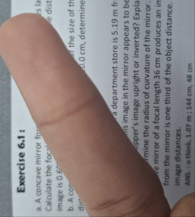 A concave mirror fo es la 
Calculate the foca' is 
image is 0.6°
b. A con alf the size of th 
die 0.0 cm, determine 
a department store is 5.19 m fr 
h is image in the mirror appears to be 
opper's image upright or inverted? Expla 
ermine the radius of curvature of the mirror. 
We mirror of a focal length 36 cm produces an im 
from the mirror is one third of the object distance. 
image distances. 
ANS. : u think, 1.07 m; 144 cm, 48 cm