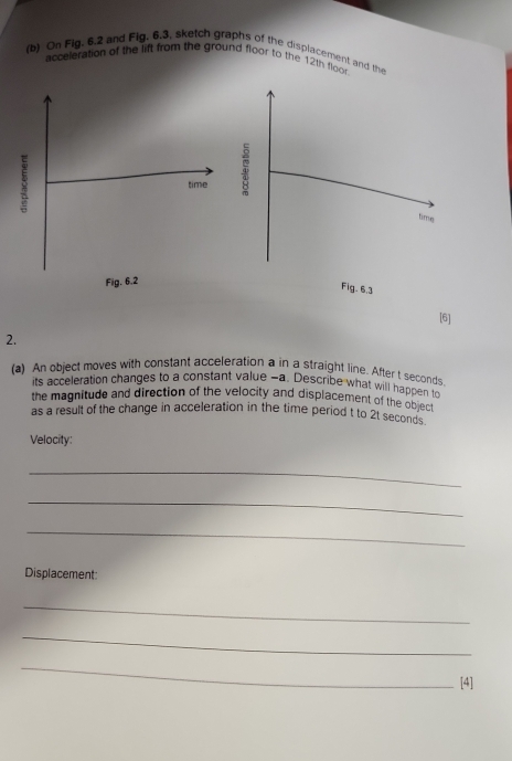 On Fig, 6.2 and Fig, 6.3, sketch graphs of the displacement and the 
acceleration of the lift from the ground floor to the 12th floor 
time 
Fig. 6.2 
[6] 
2. 
(a) An object moves with constant acceleration a in a straight line. After t seconds. 
its acceleration changes to a constant value - a. Describe what will happen to 
the magnitude and direction of the velocity and displacement of the object 
as a result of the change in acceleration in the time period t to 2t seconds
Velocity: 
_ 
_ 
_ 
Displacement: 
_ 
_ 
_ 
[4]