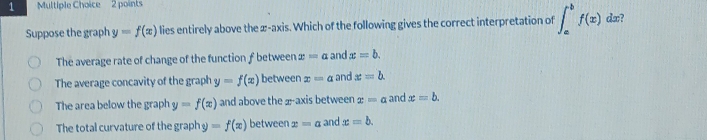 Suppose the graph y=f(x) lies entirely above the æ-axis. Which of the following gives the correct interpretation of ∈t _a^bf(x) dæ?
The average rate of change of the function f between x=a and x=b.
The average concavity of the graph y=f(x) between x=a and x=b.
The area below the graph y=f(x) and above the 2 -axis between x=a and x=b.
The total curvature of the graph =f(x) between x=a and x=b.